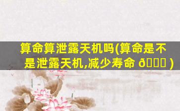 算命算泄露天机吗(算命是不是泄露天机,减少寿命 🍀 )